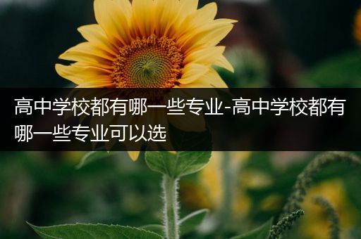 高中学校都有哪一些专业-高中学校都有哪一些专业可以选