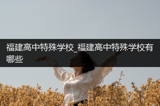 福建高中特殊学校_福建高中特殊学校有哪些