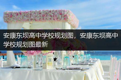 安康东坝高中学校规划图，安康东坝高中学校规划图最新
