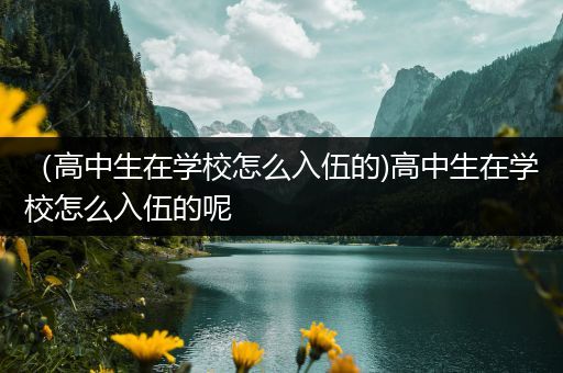 （高中生在学校怎么入伍的)高中生在学校怎么入伍的呢