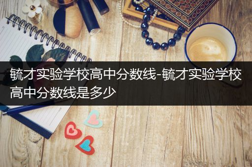 毓才实验学校高中分数线-毓才实验学校高中分数线是多少