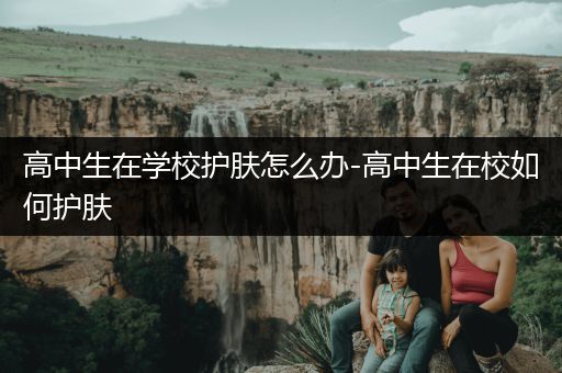 高中生在学校护肤怎么办-高中生在校如何护肤