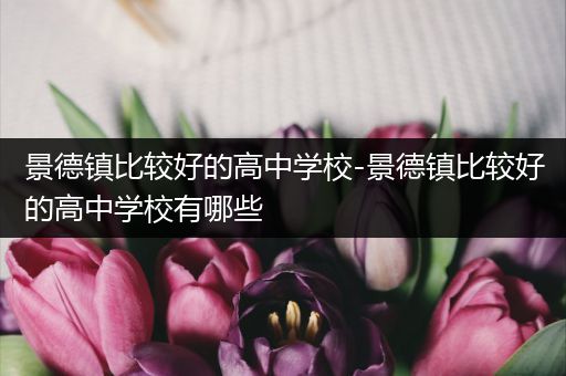 景德镇比较好的高中学校-景德镇比较好的高中学校有哪些