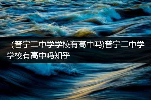 （普宁二中学学校有高中吗)普宁二中学学校有高中吗知乎