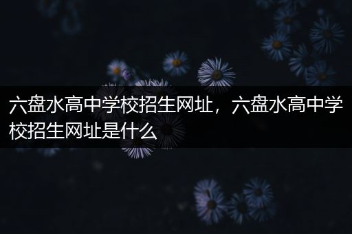 六盘水高中学校招生网址，六盘水高中学校招生网址是什么
