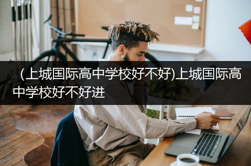 （上城国际高中学校好不好)上城国际高中学校好不好进