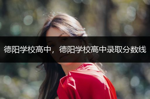 德阳学校高中，德阳学校高中录取分数线