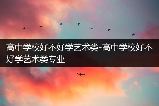 高中学校好不好学艺术类-高中学校好不好学艺术类专业