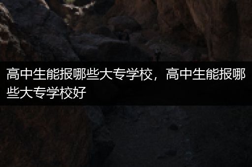 高中生能报哪些大专学校，高中生能报哪些大专学校好