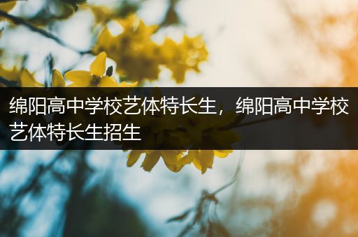 绵阳高中学校艺体特长生，绵阳高中学校艺体特长生招生