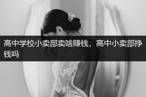 高中学校小卖部卖啥赚钱，高中小卖部挣钱吗