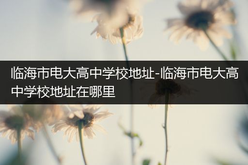 临海市电大高中学校地址-临海市电大高中学校地址在哪里