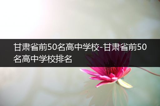 甘肃省前50名高中学校-甘肃省前50名高中学校排名