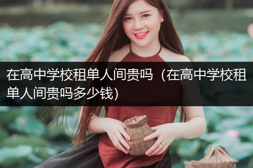 在高中学校租单人间贵吗（在高中学校租单人间贵吗多少钱）
