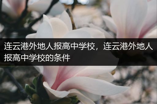 连云港外地人报高中学校，连云港外地人报高中学校的条件