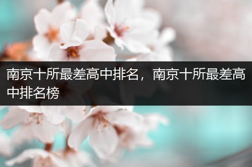 南京十所最差高中排名，南京十所最差高中排名榜