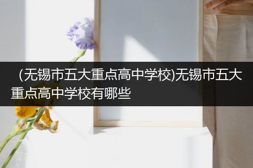 （无锡市五大重点高中学校)无锡市五大重点高中学校有哪些