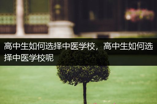 高中生如何选择中医学校，高中生如何选择中医学校呢