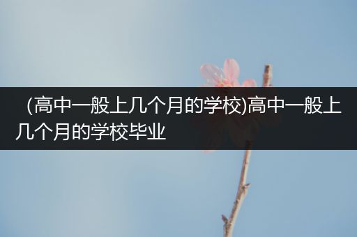 （高中一般上几个月的学校)高中一般上几个月的学校毕业