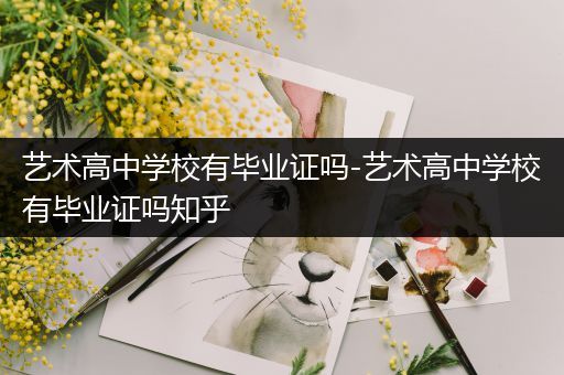 艺术高中学校有毕业证吗-艺术高中学校有毕业证吗知乎