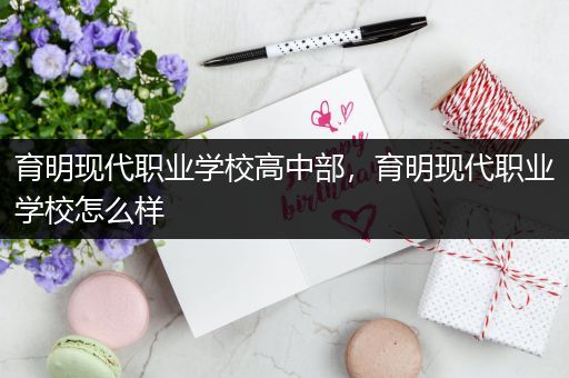 育明现代职业学校高中部，育明现代职业学校怎么样