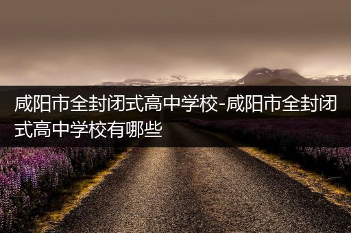 咸阳市全封闭式高中学校-咸阳市全封闭式高中学校有哪些