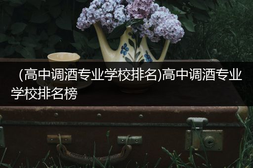 （高中调酒专业学校排名)高中调酒专业学校排名榜