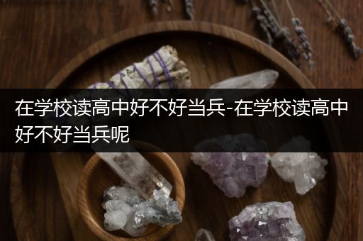 在学校读高中好不好当兵-在学校读高中好不好当兵呢
