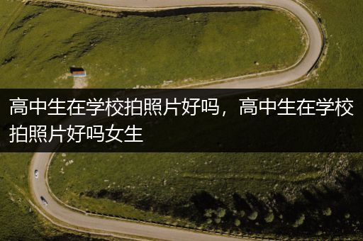 高中生在学校拍照片好吗，高中生在学校拍照片好吗女生