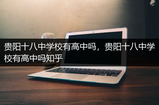 贵阳十八中学校有高中吗，贵阳十八中学校有高中吗知乎