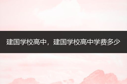 建国学校高中，建国学校高中学费多少