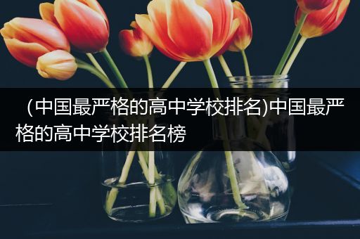 （中国最严格的高中学校排名)中国最严格的高中学校排名榜