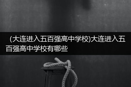 （大连进入五百强高中学校)大连进入五百强高中学校有哪些
