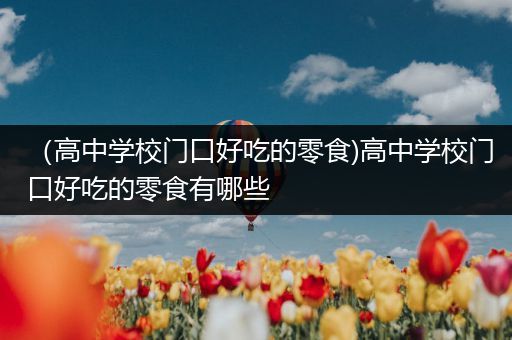 （高中学校门口好吃的零食)高中学校门口好吃的零食有哪些