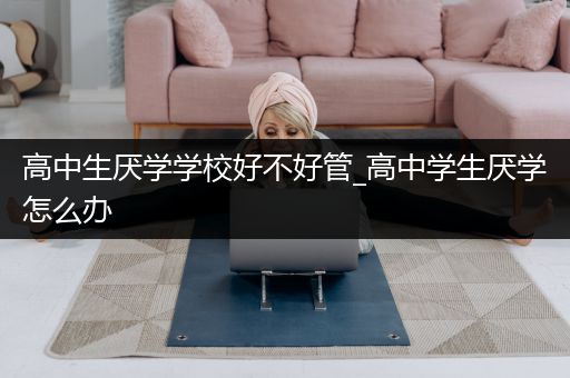 高中生厌学学校好不好管_高中学生厌学怎么办