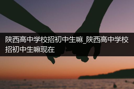 陕西高中学校招初中生嘛_陕西高中学校招初中生嘛现在