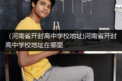 （河南省开封高中学校地址)河南省开封高中学校地址在哪里