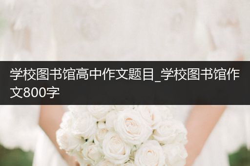 学校图书馆高中作文题目_学校图书馆作文800字