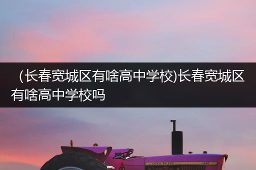 （长春宽城区有啥高中学校)长春宽城区有啥高中学校吗