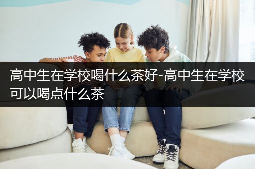 高中生在学校喝什么茶好-高中生在学校可以喝点什么茶