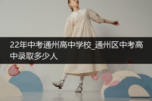 22年中考通州高中学校_通州区中考高中录取多少人