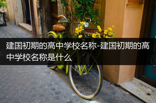 建国初期的高中学校名称-建国初期的高中学校名称是什么