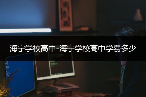 海宁学校高中-海宁学校高中学费多少