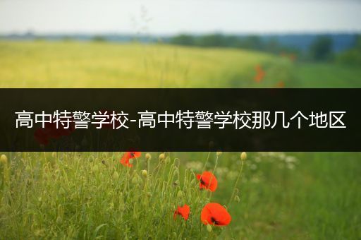 高中特警学校-高中特警学校那几个地区