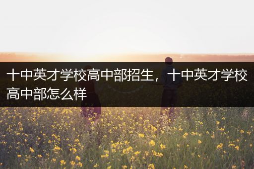 十中英才学校高中部招生，十中英才学校高中部怎么样