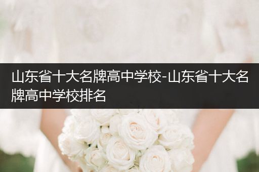 山东省十大名牌高中学校-山东省十大名牌高中学校排名