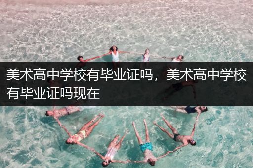美术高中学校有毕业证吗，美术高中学校有毕业证吗现在