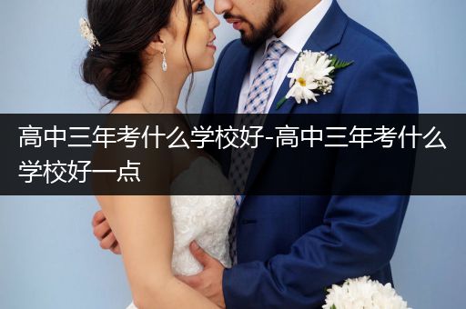 高中三年考什么学校好-高中三年考什么学校好一点