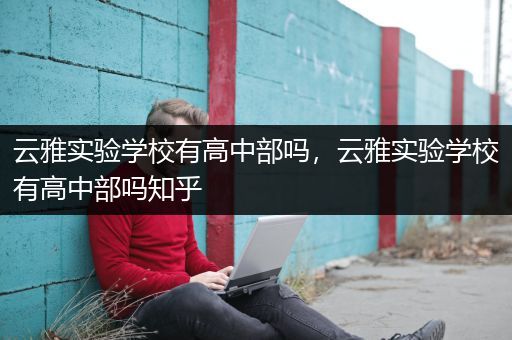 云雅实验学校有高中部吗，云雅实验学校有高中部吗知乎