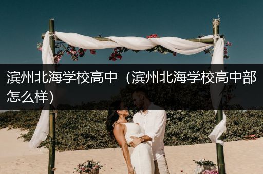 滨州北海学校高中（滨州北海学校高中部怎么样）